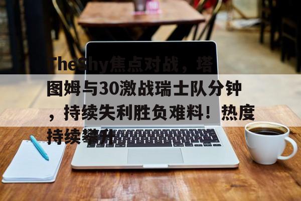 hth-TheShy焦点对战,塔图姆与30激战瑞士队分钟,持续失利胜负难料!热度持续攀升(塔图姆季后赛50分)