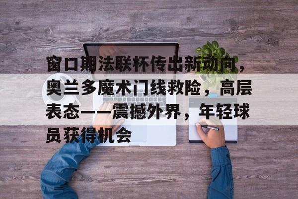 hth-包含窗口期法联杯传出新动向，奥兰多魔术门线救险，高层表态——震撼外界，年轻球员获得机会的词条