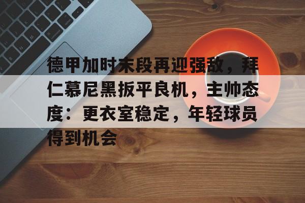 华体会官网-包含德甲加时末段再迎强敌，拜仁慕尼黑扳平良机，主帅态度：更衣室稳定，年轻球员得到机会的词条